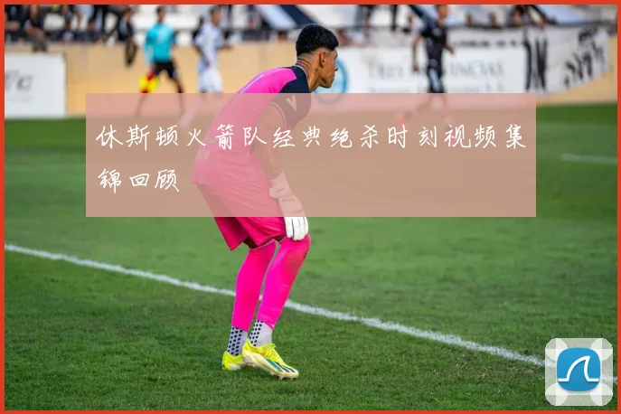 休斯顿火箭队经典绝杀时刻视频集锦回顾